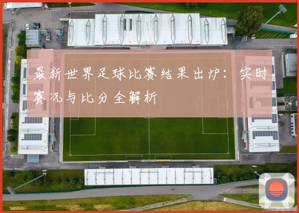 最新世界足球比赛结果出炉：实时赛况与比分全解析