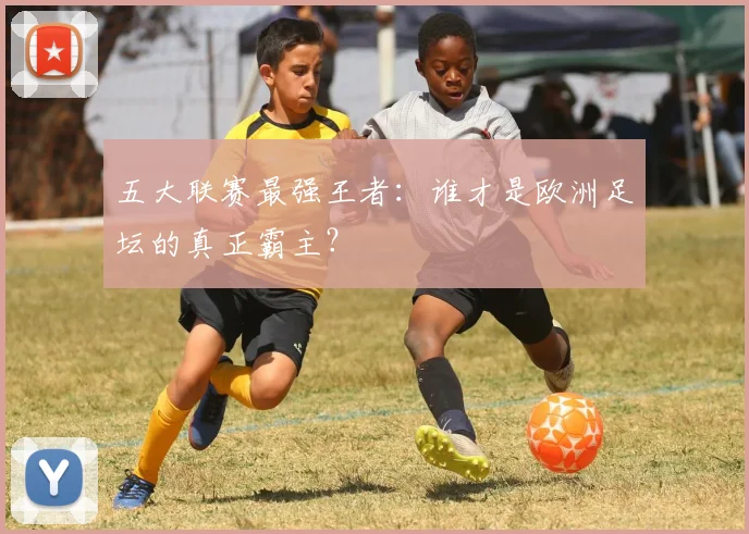 五大联赛最强王者：谁才是欧洲足坛的真正霸主？