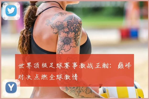 世界顶级足球赛事激战正酣:巅峰对决点燃全球激情