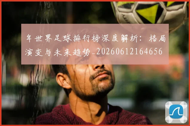 年世界足球排行榜深度解析:格局演变与未来趋势_20260612164656
