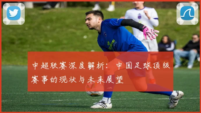 中超联赛深度解析：中国足球顶级赛事的现状与未来展望